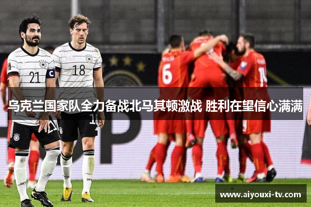 乌克兰国家队全力备战北马其顿激战 胜利在望信心满满