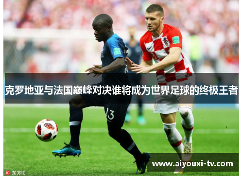 克罗地亚与法国巅峰对决谁将成为世界足球的终极王者