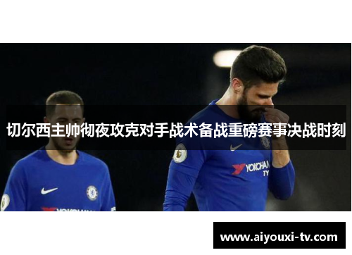 切尔西主帅彻夜攻克对手战术备战重磅赛事决战时刻