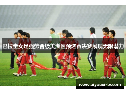 巴拉圭女足强势晋级美洲区预选赛决赛展现无限潜力