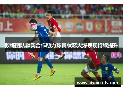 教练团队默契合作助力球员状态火爆表现持续提升