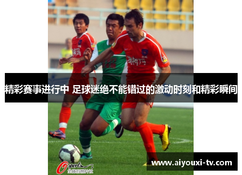 精彩赛事进行中 足球迷绝不能错过的激动时刻和精彩瞬间