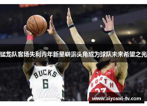 猛龙队客场失利青年新星崭露头角成为球队未来希望之光