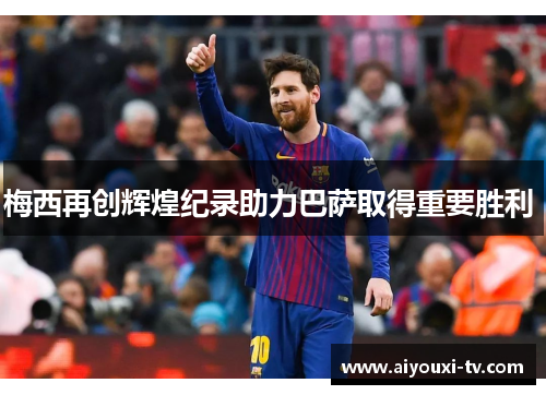 梅西再创辉煌纪录助力巴萨取得重要胜利 