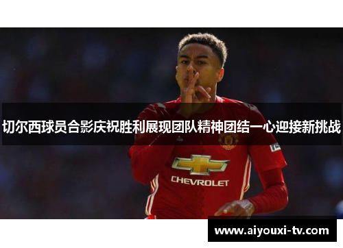 切尔西球员合影庆祝胜利展现团队精神团结一心迎接新挑战