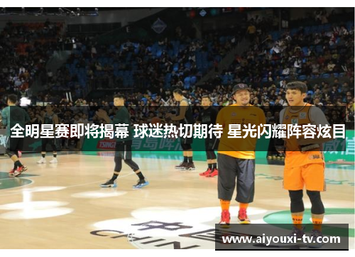 全明星赛即将揭幕 球迷热切期待 星光闪耀阵容炫目