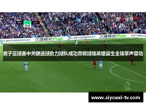 男子足球赛中关键进球助力球队成功晋级球场英雄诞生全场掌声雷动