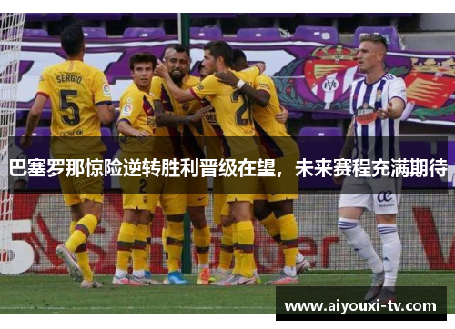 巴塞罗那惊险逆转胜利晋级在望，未来赛程充满期待